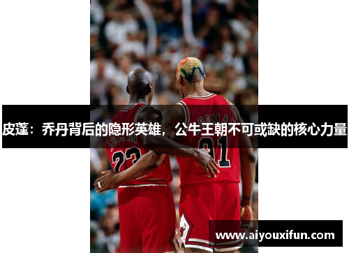 皮蓬：乔丹背后的隐形英雄，公牛王朝不可或缺的核心力量