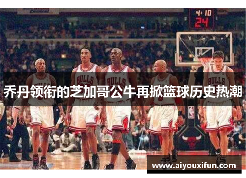 乔丹领衔的芝加哥公牛再掀篮球历史热潮