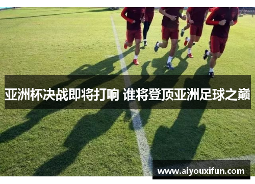 亚洲杯决战即将打响 谁将登顶亚洲足球之巅