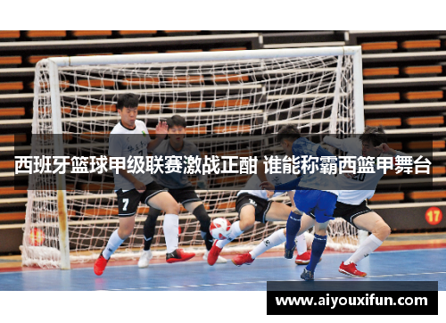 西班牙篮球甲级联赛激战正酣 谁能称霸西篮甲舞台