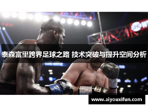 泰森富里跨界足球之路 技术突破与提升空间分析