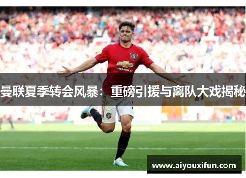 曼联夏季转会风暴：重磅引援与离队大戏揭秘